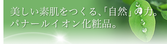 美しい素肌をつくる、「自然」の力。パナールイオン化粧品