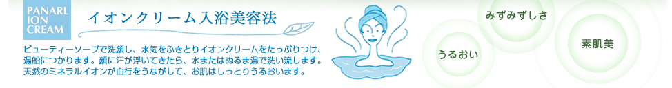 【イオンクリーム入浴美容法】ビューティーソープで洗顔し、水気をふきとりイオンクリームをたっぷりつけ、
湯船につかります。顔に汗が浮いてきたら、水またはぬるま湯で洗い流します。
天然のミネラルイオンが血行をうながして、お肌はしっとりうるおいます。